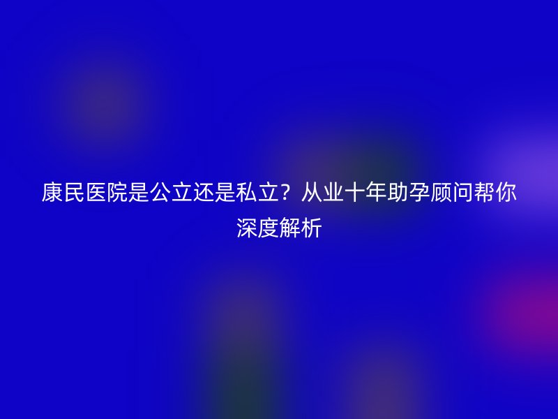 康民医院是公立还是私立？从业十年助孕顾问帮你深度解析