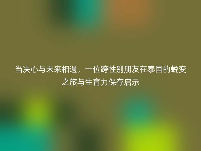当决心与未来相遇，一位跨性别朋友在泰国的蜕变之旅与生育力保存启示