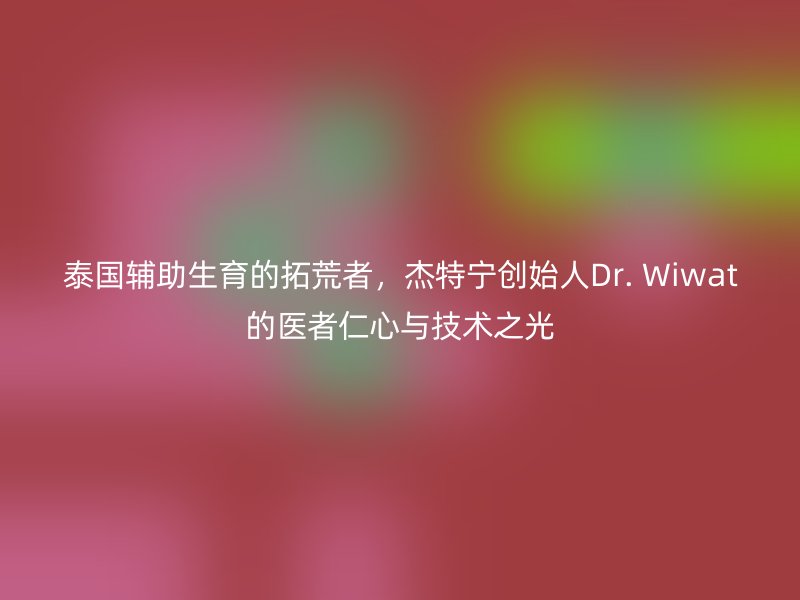 泰国辅助生育的拓荒者，杰特宁创始人Dr. Wiwat的医者仁心与技术之光