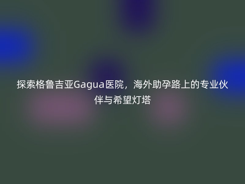探索格鲁吉亚Gagua医院，海外助孕路上的专业伙伴与希望灯塔