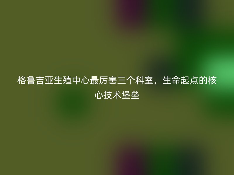 格鲁吉亚生殖中心最厉害三个科室，生命起点的核心技术堡垒