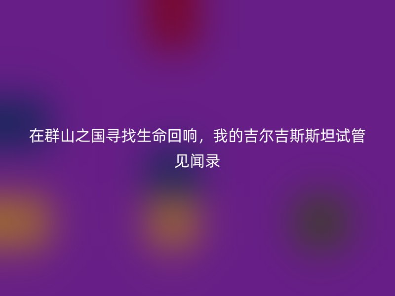 在群山之国寻找生命回响，我的吉尔吉斯斯坦试管见闻录