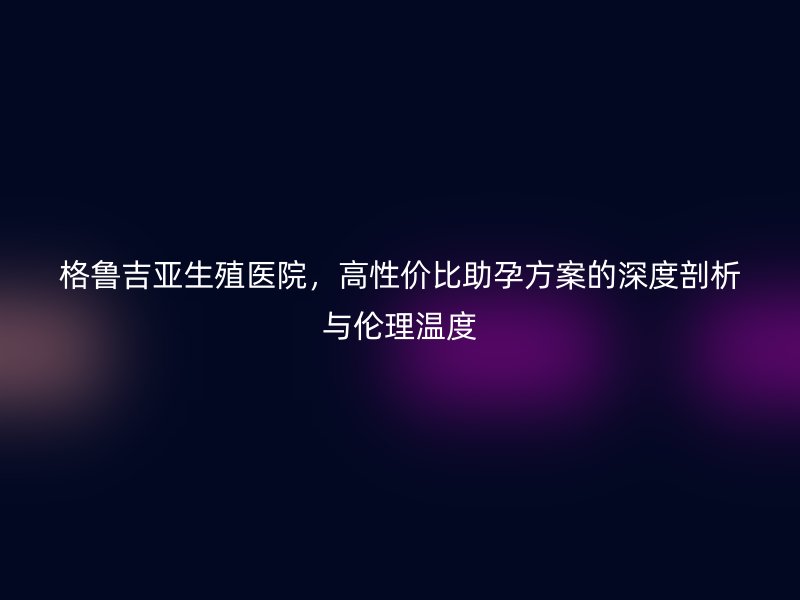 格鲁吉亚生殖医院，高性价比助孕方案的深度剖析与伦理温度