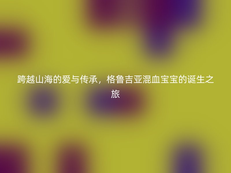 跨越山海的爱与传承，格鲁吉亚混血宝宝的诞生之旅