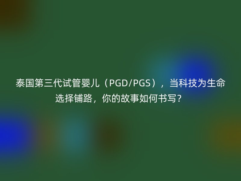 泰国第三代试管婴儿（PGD/PGS），当科技为生命选择铺路，你的故事如何书写？