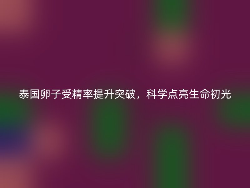 泰国卵子受精率提升突破，科学点亮生命初光