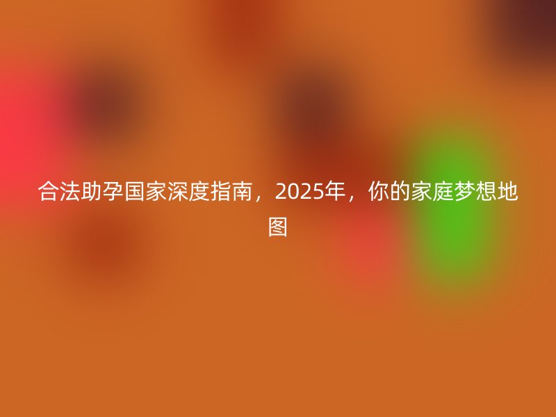合法助孕国家深度指南，2025年，你的家庭梦想地图