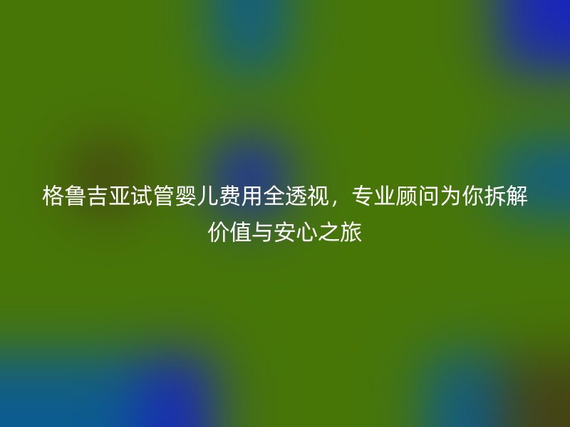 格鲁吉亚试管婴儿费用全透视，专业顾问为你拆解价值与安心之旅
