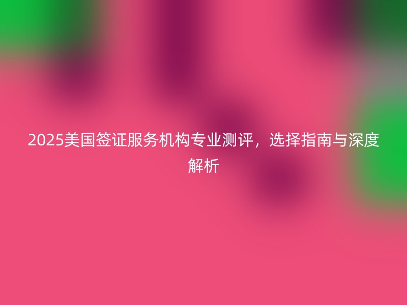 2025美国签证服务机构专业测评，选择指南与深度解析