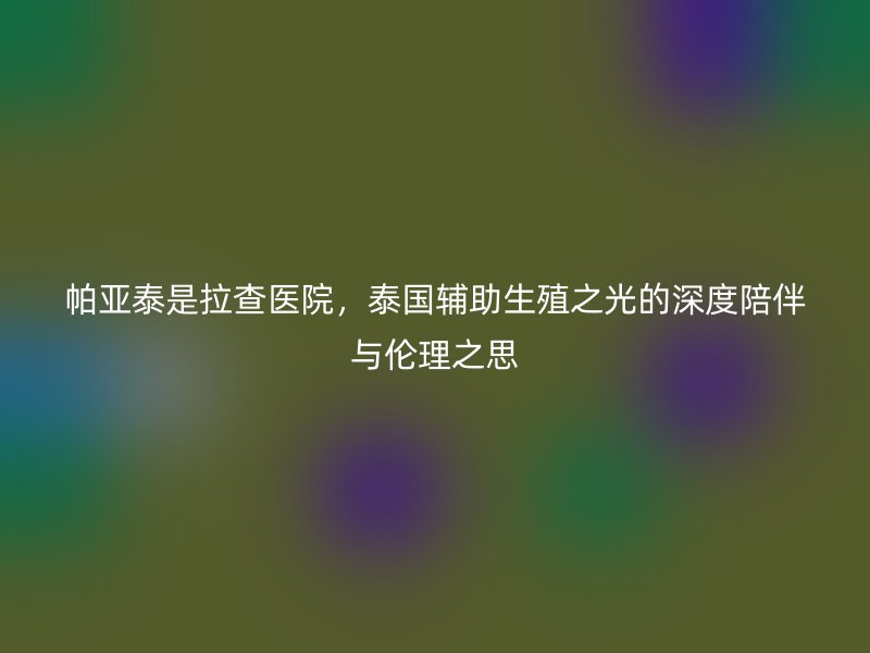 帕亚泰是拉查医院，泰国辅助生殖之光的深度陪伴与伦理之思