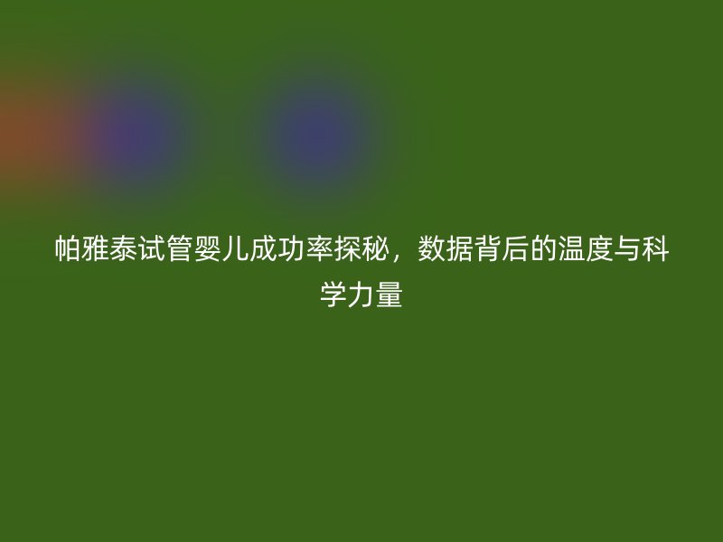 帕雅泰试管婴儿成功率探秘，数据背后的温度与科学力量