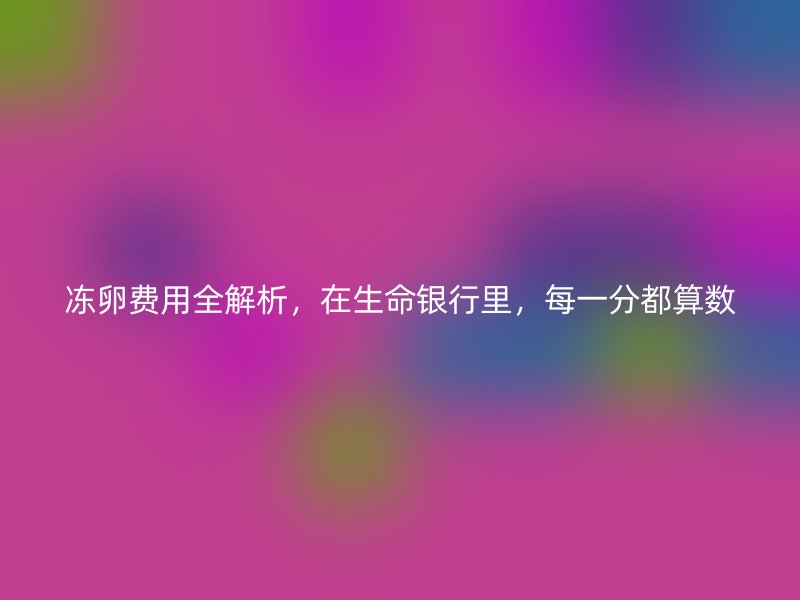 冻卵费用全解析，在生命银行里，每一分都算数