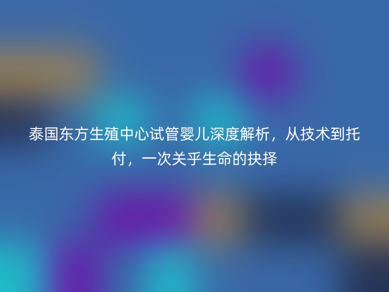 泰国东方生殖中心试管婴儿深度解析，从技术到托付，一次关乎生命的抉择