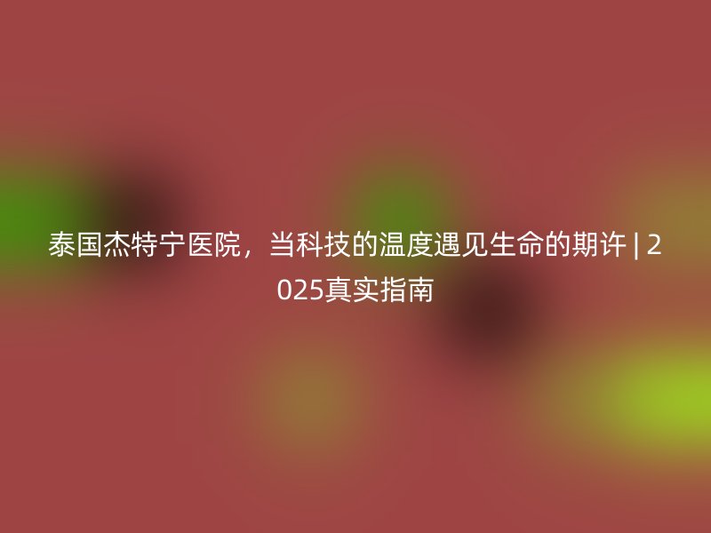 泰国杰特宁医院，当科技的温度遇见生命的期许 | 2025真实指南