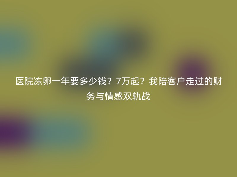 医院冻卵一年要多少钱？7万起？我陪客户走过的财务与情感双轨战