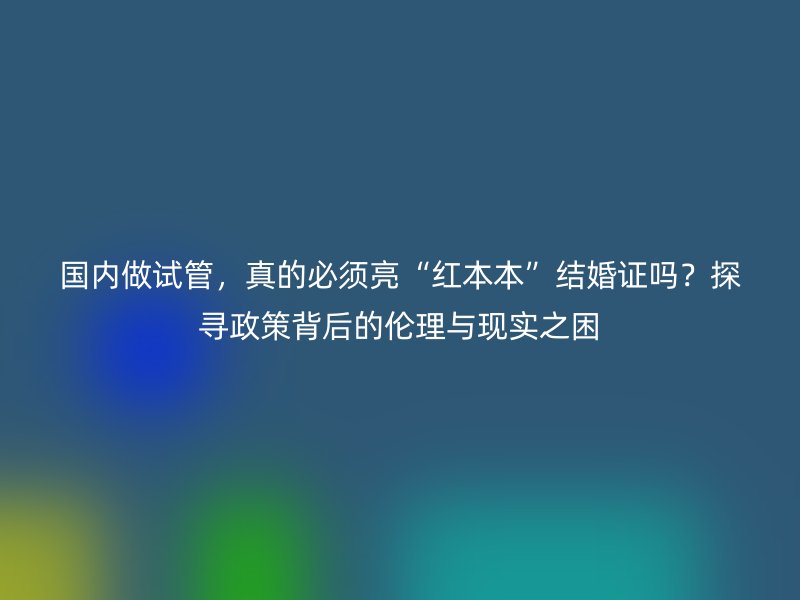 国内做试管，真的必须亮“红本本”结婚证吗？探寻政策背后的伦理与现实之困