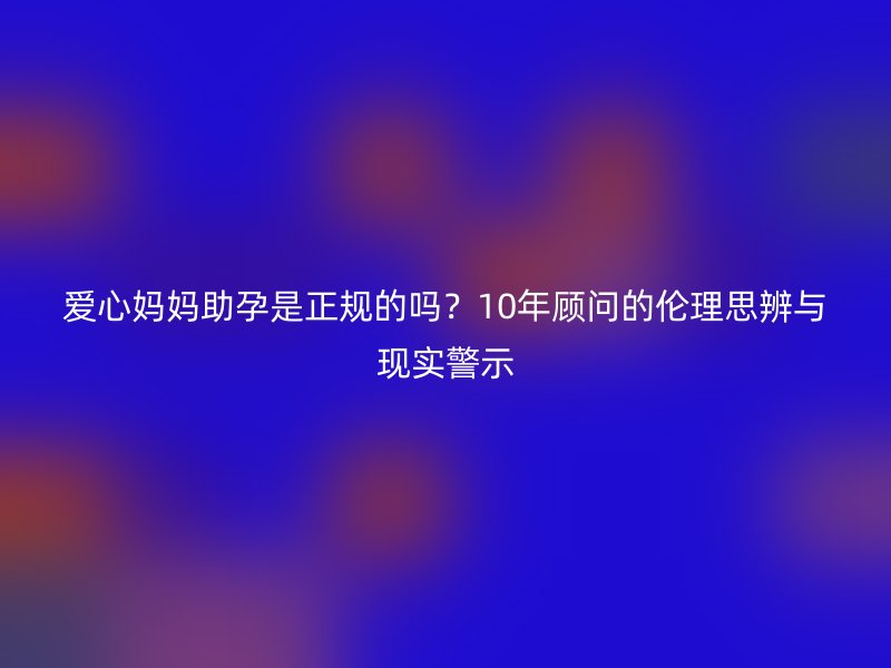 爱心妈妈助孕是正规的吗？10年顾问的伦理思辨与现实警示