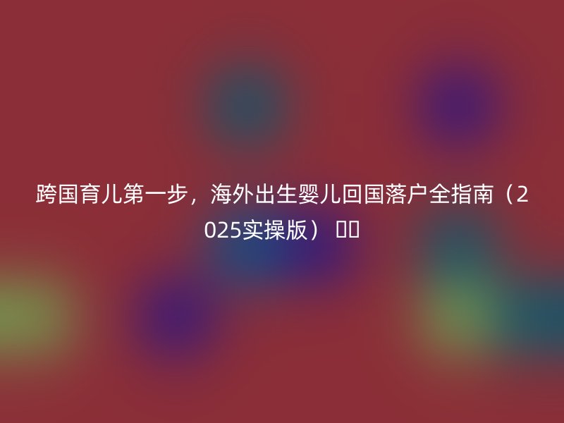跨国育儿第一步，海外出生婴儿回国落户全指南（2025实操版） ✈️