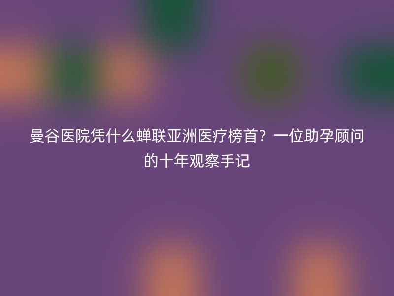 曼谷医院凭什么蝉联亚洲医疗榜首？一位助孕顾问的十年观察手记