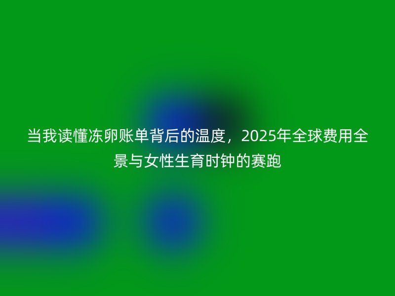 当我读懂冻卵账单背后的温度，2025年全球费用全景与女性生育时钟的赛跑