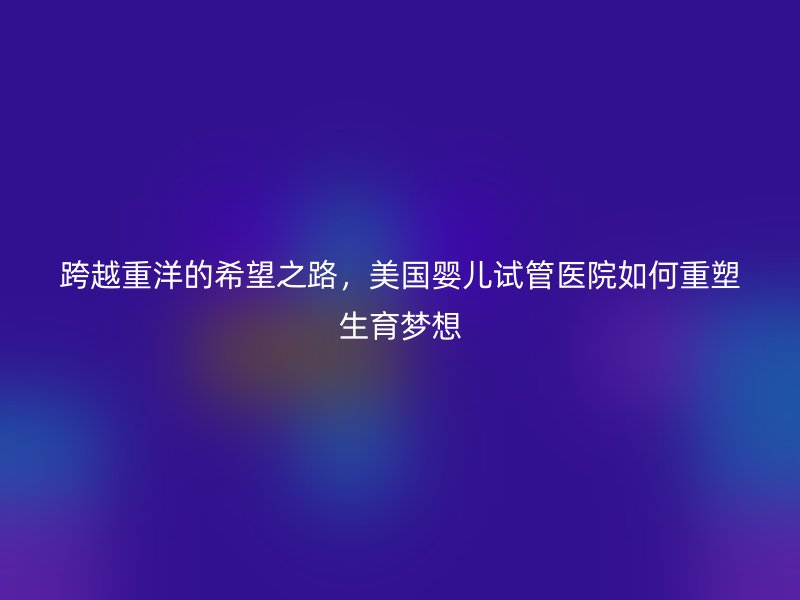 跨越重洋的希望之路，美国婴儿试管医院如何重塑生育梦想