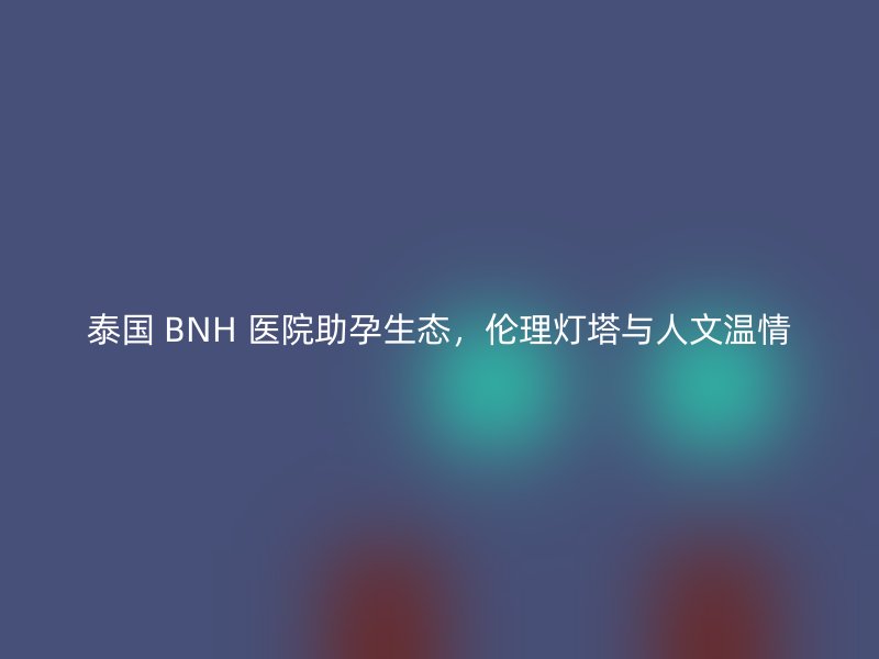 泰国 BNH 医院助孕生态，伦理灯塔与人文温情