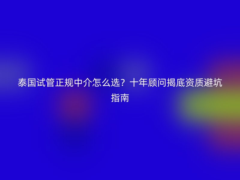 泰国试管正规中介怎么选？十年顾问揭底资质避坑指南