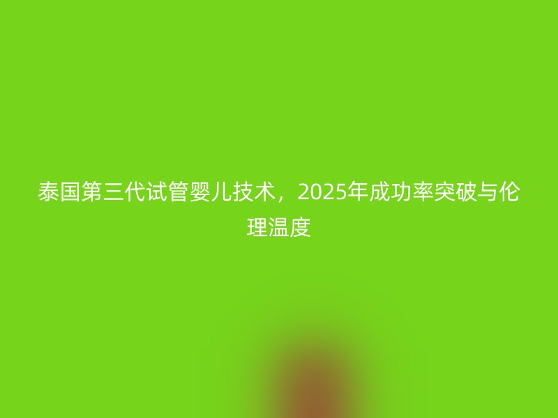 泰国第三代试管婴儿技术，2025年成功率突破与伦理温度