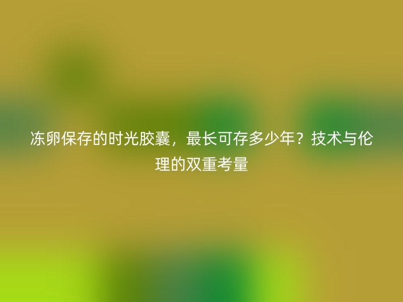 冻卵保存的时光胶囊，最长可存多少年？技术与伦理的双重考量