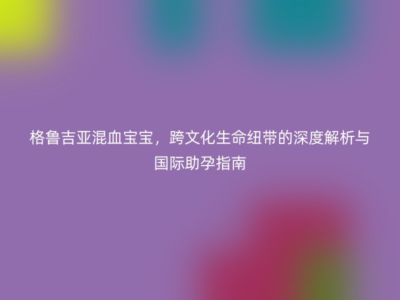 格鲁吉亚混血宝宝，跨文化生命纽带的深度解析与国际助孕指南