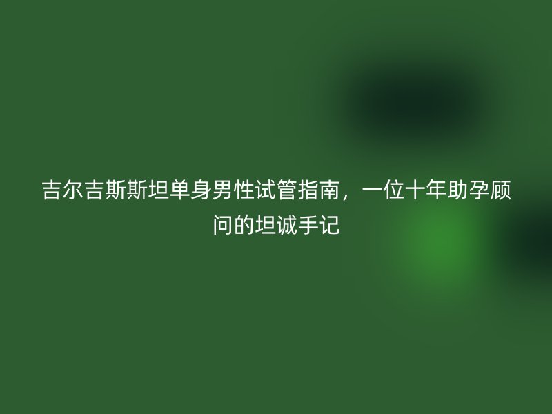 吉尔吉斯斯坦单身男性试管指南，一位十年助孕顾问的坦诚手记