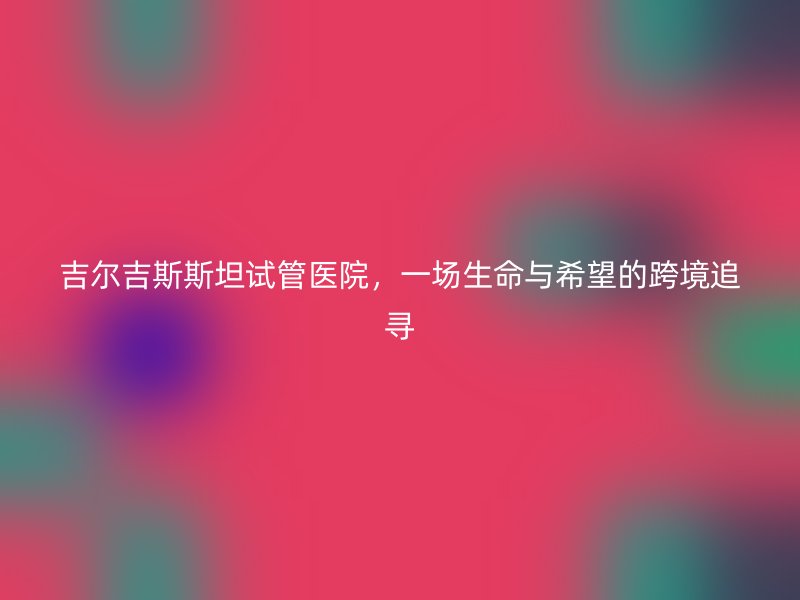 吉尔吉斯斯坦试管医院，一场生命与希望的跨境追寻