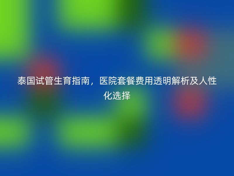 泰国试管生育指南，医院套餐费用透明解析及人性化选择