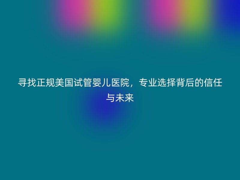 寻找正规美国试管婴儿医院，专业选择背后的信任与未来