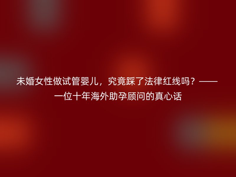 未婚女性做试管婴儿，究竟踩了法律红线吗？—— 一位十年海外助孕顾问的真心话