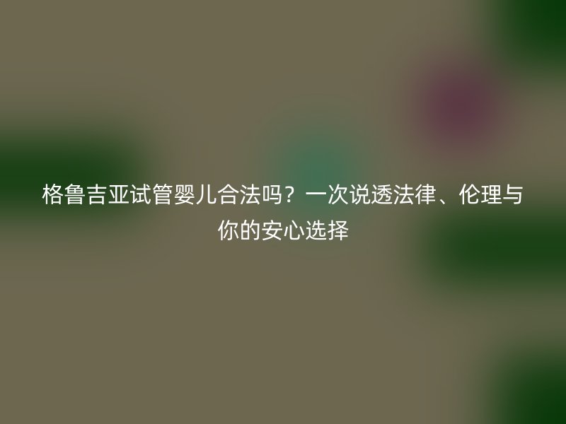 格鲁吉亚试管婴儿合法吗？一次说透法律、伦理与你的安心选择