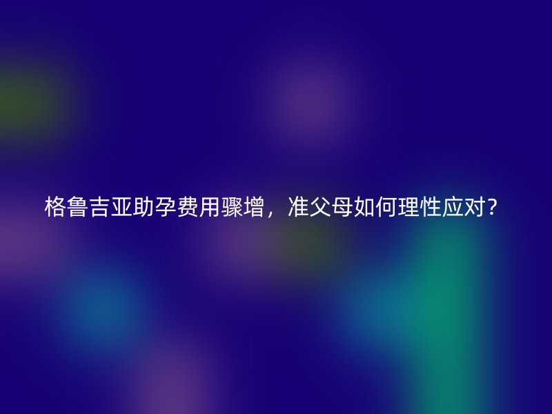 格鲁吉亚助孕费用骤增，准父母如何理性应对？