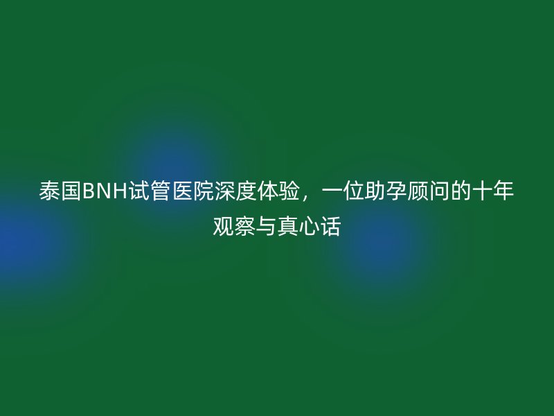 泰国BNH试管医院深度体验，一位助孕顾问的十年观察与真心话