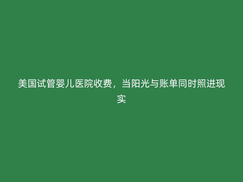 美国试管婴儿医院收费，当阳光与账单同时照进现实