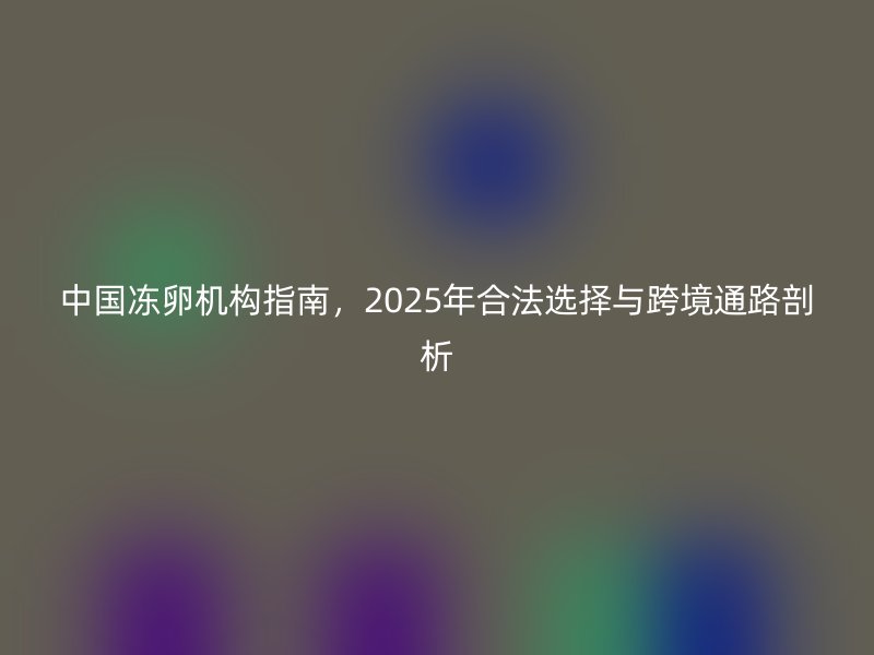 中国冻卵机构指南，2025年合法选择与跨境通路剖析