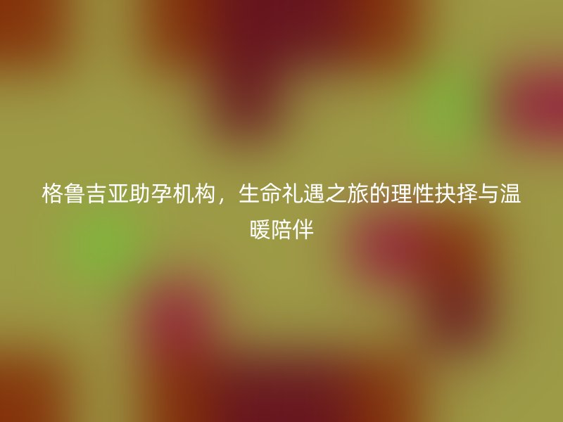 格鲁吉亚助孕机构，生命礼遇之旅的理性抉择与温暖陪伴