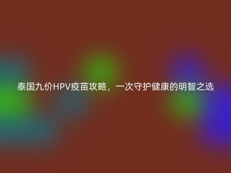 泰国九价HPV疫苗攻略，一次守护健康的明智之选