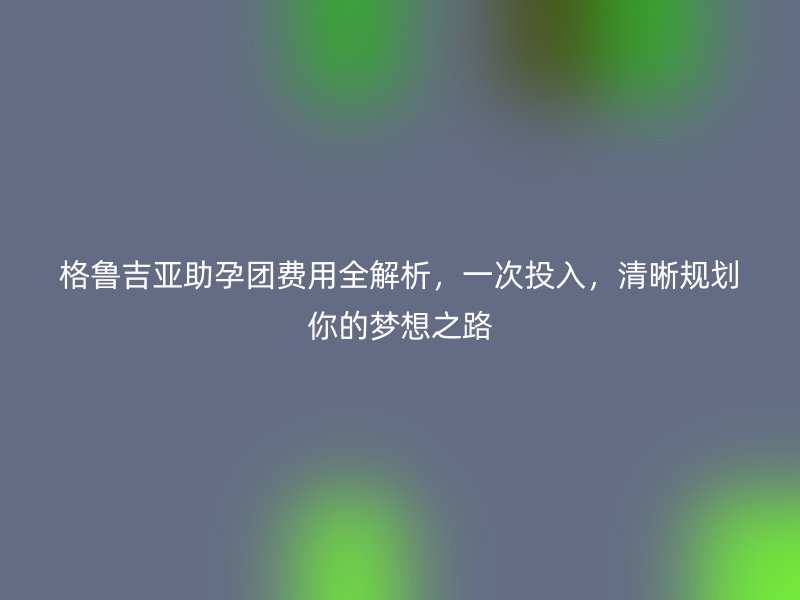格鲁吉亚助孕团费用全解析，一次投入，清晰规划你的梦想之路