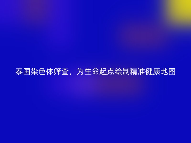 泰国染色体筛查，为生命起点绘制精准健康地图