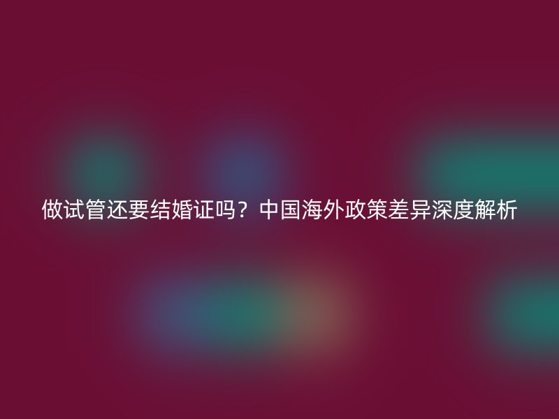 做试管还要结婚证吗？中国海外政策差异深度解析
