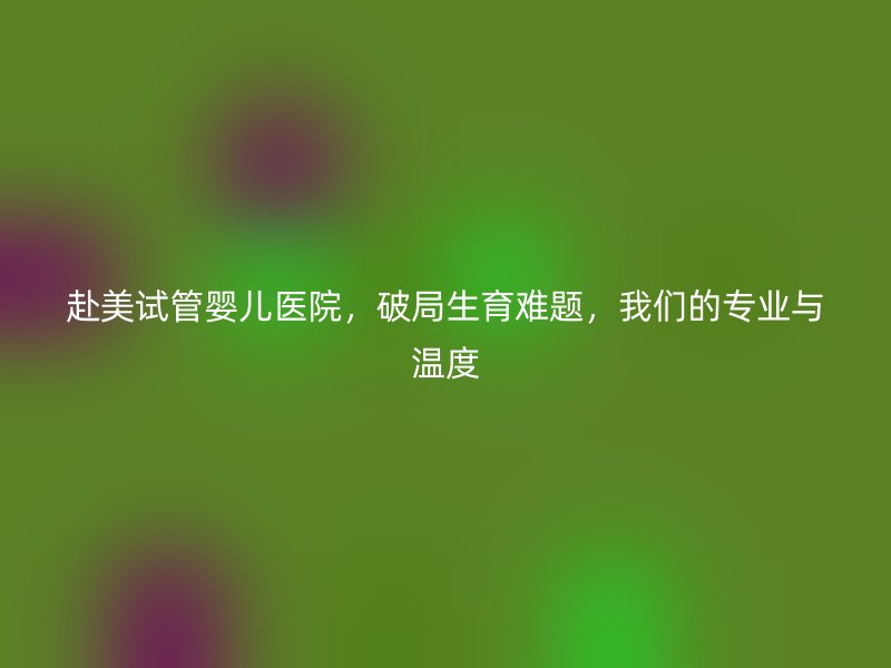 赴美试管婴儿医院，破局生育难题，我们的专业与温度