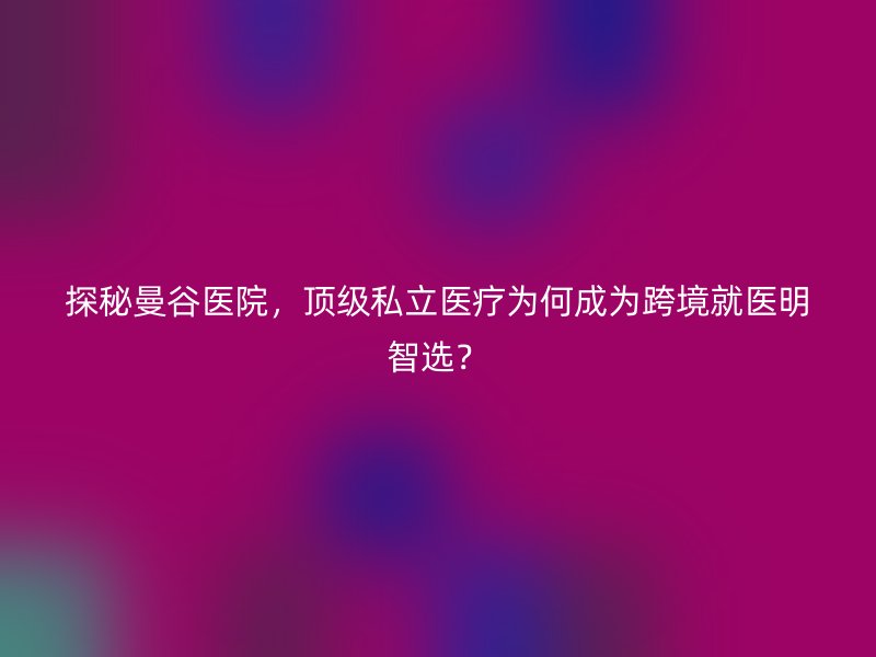 探秘曼谷医院，顶级私立医疗为何成为跨境就医明智选？