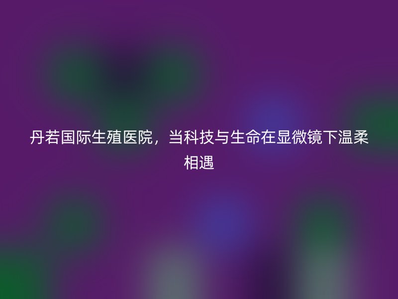 丹若国际生殖医院，当科技与生命在显微镜下温柔相遇