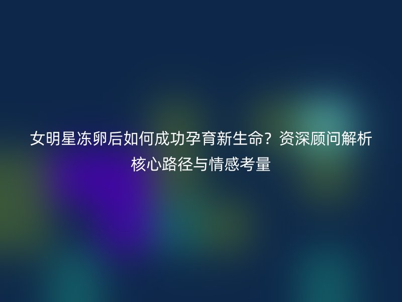 女明星冻卵后如何成功孕育新生命？资深顾问解析核心路径与情感考量