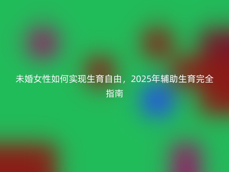 未婚女性如何实现生育自由，2025年辅助生育完全指南